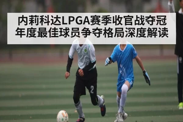 内莉科达LPGA赛季收官战夺冠 年度最佳球员争夺格局深度解读