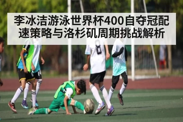 李冰洁游泳世界杯400自夺冠配速策略与洛杉矶周期挑战解析